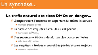 Le traﬁc naturel des sites DMOs en danger...
#  Google retient l’audience en apportant lui-même le service
▶  multiples produits Google
#  La bataille des requêtes « chaudes » est perdue
▶  nouveautés adWords...
#  Des requêtes « tièdes » de plus en plus concurrentielles
▶  sélections éditorialisées
#  Les requêtes « froides » courtisées par les acteurs majeurs
▶  contenus destinations
En synthèse...
 