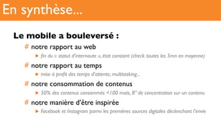 Le mobile a bouleversé :
#  notre rapport au web
▶  ﬁn du « statut d’internaute », état constant (check toutes les 5mn en moyenne)
#  notre rapport au temps
▶  mise à proﬁt des temps d’attente, multitasking...
#  notre consommation de contenus
▶  50% des contenus consommés <100 mots, 8’’ de concentration sur un contenu
#  notre manière d’être inspirée
▶  Facebook et Instagram parmi les premières sources digitales déclenchant l’envie
En synthèse...
 