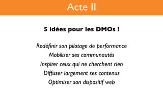 5 idées pour les DMOs !!
Redéﬁnir son pilotage de performance
Mobiliser ses communautés
Inspirer ceux qui ne cherchent rien
Diffuser largement ses contenus
Optimiser son dispositif web
Acte II
 