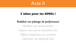 5 idées pour les DMOs !!
Redéﬁnir son pilotage de performance
Mobiliser ses communautés
Inspirer ceux qui ne cherchent rien
Diffuser largement ses contenus
Optimiser son dispositif web
Acte II
 