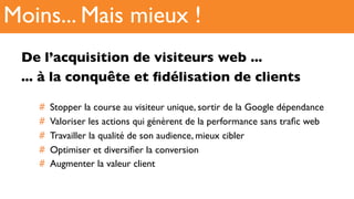 De l’acquisition de visiteurs web ...
... à la conquête et ﬁdélisation de clients
#  Stopper la course au visiteur unique, sortir de la Google dépendance
#  Valoriser les actions qui génèrent de la performance sans traﬁc web
#  Travailler la qualité de son audience, mieux cibler
#  Optimiser et diversiﬁer la conversion
#  Augmenter la valeur client
Moins... Mais mieux !
 