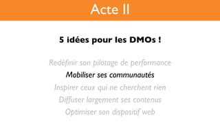 5 idées pour les DMOs !!
Redéﬁnir son pilotage de performance
Mobiliser ses communautés
Inspirer ceux qui ne cherchent rien
Diffuser largement ses contenus
Optimiser son dispositif web
Acte II
 