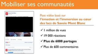 Mobiliser ses communautés
! 1 million de vues
! 19 000 réactions
! Plus de 6000 partages
! Plus de 600 commentaires
Post vidéo basé sur
l’émotion et l’immersion au cœur
des lacs de Savoie Mont Blanc
 