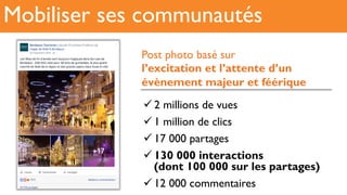 Mobiliser ses communautés
! 2 millions de vues
! 1 million de clics
! 17 000 partages
! 130 000 interactions
(dont 100 000 sur les partages)
! 12 000 commentaires
Post photo basé sur
l’excitation et l’attente d’un
évènement majeur et féérique
 