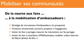 De la course aux fans ...
... à la mobilisation d’ambassadeurs :
#  Stratégie de recrutement d’ambassadeurs (vs prospects)
#  Contenus émotionnels, souvenirs, propices à l’engagement
#  Inciter les fans à partager, mesurer les interactions sur les partages
#  Inciter les fans à contribuer (#MaDestination, mobilier urbain, Internet
de Séjour, photos de fans...)
Mobiliser ses communautés
 