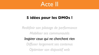 5 idées pour les DMOs !!
Redéﬁnir son pilotage de performance
Mobiliser ses communautés
Inspirer ceux qui ne cherchent rien
Diffuser largement ses contenus
Optimiser son dispositif web
Acte II
 