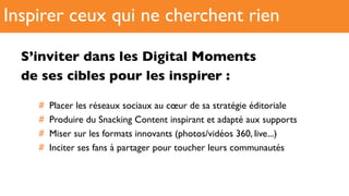 S’inviter dans les Digital Moments
de ses cibles pour les inspirer :
#  Placer les réseaux sociaux au cœur de sa stratégie éditoriale
#  Produire du Snacking Content inspirant et adapté aux supports
#  Miser sur les formats innovants (photos/vidéos 360, live...)
#  Inciter ses fans à partager pour toucher leurs communautés
Inspirer ceux qui ne cherchent rien
 