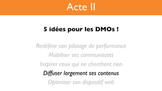 5 idées pour les DMOs !!
Redéﬁnir son pilotage de performance
Mobiliser ses communautés
Inspirer ceux qui ne cherchent rien
Diffuser largement ses contenus
Optimiser son dispositif web
Acte II
 