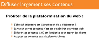 Proﬁter de la plateformisation du web :
#  L’objectif prioritaire est la promotion de la destination !
#  La valeur de vos contenus n’est pas de générer des visites web
#  Diffuser ses contenus là où est l’audience pour attirer des clients
#  Adapter ses contenus aux plateformes ciblées
Diffuser largement ses contenus
 