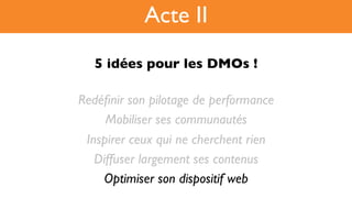 5 idées pour les DMOs !!
Redéﬁnir son pilotage de performance
Mobiliser ses communautés
Inspirer ceux qui ne cherchent rien
Diffuser largement ses contenus
Optimiser son dispositif web
Acte II
 