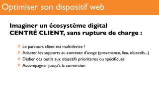 Imaginer un écosystème digital !
CENTRÉ CLIENT, sans rupture de charge :
#  Le parcours client est multidevice !
#  Adapter les supports au contexte d’usage (provenance, lieu, objectifs...)
#  Dédier des outils aux objectifs prioritaires ou spéciﬁques
#  Accompagner jusqu’à la conversion
Optimiser son dispositif web
 