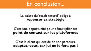 La baisse du ‘reach naturel’ oblige à !
repenser sa stratégie
C’est une opportunité pour démultiplier ses !
point de contact sur les plateformes
C’est le client qui décide de son parcours,!
adaptez-vous, car lui ne le fera pas !
En conclusion...
 