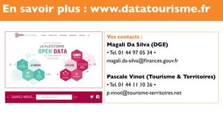 En savoir plus : www.datatourisme.fr
Vos contacts :
Magali Da Silva (DGE)
• Tel. 01 44 97 05 34 •
magali.da-silva@ﬁnances.gouv.fr
Pascale Vinot (Tourisme  Territoires)
• Tel. 01 44 11 10 26 •
p.vinot@tourisme-territoires.net
 
