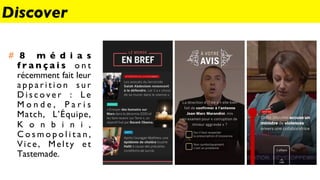 #  8 m é d i a s
f r a n ç a i s o n t
récemment fait leur
a p p a r i t i o n s u r
D i s c o v e r : L e
M o n d e , P a r i s
Match, L’Équipe,
K o n b i n i ,
C o s m o p o l i t a n ,
Vice, Melty et
Tastemade.
Discover
 