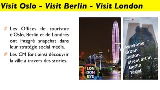 #  Les Ofﬁces de tourisme
d’Oslo, Berlin et de Londres
ont intégré snapchat dans
leur stratégie social media.
#  Les CM font ainsi découvrir
la ville à travers des stories.
Visit Oslo - Visit Berlin - Visit London
 