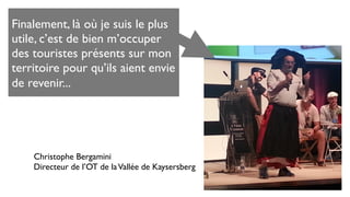 Christophe Bergamini
Directeur de l’OT de laVallée de Kaysersberg
Finalement, là où je suis le plus
utile, c’est de bien m’occuper
des touristes présents sur mon
territoire pour qu’ils aient envie
de revenir...
 