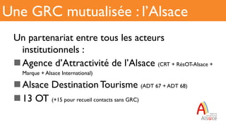 Un partenariat entre tous les acteurs
institutionnels :
n Agence d’Attractivité de l’Alsace (CRT + RésOT-Alsace +
Marque + Alsace International)
n Alsace Destination Tourisme (ADT 67 + ADT 68)
n 13 OT (+15 pour recueil contacts sans GRC)
Une GRC mutualisée : l’Alsace
 