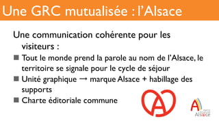 Une communication cohérente pour les
visiteurs :
n Tout le monde prend la parole au nom de l’Alsace, le
territoire se signale pour le cycle de séjour
n Unité graphique marque Alsace + habillage des
supports
n Charte éditoriale commune
Une GRC mutualisée : l’Alsace
 