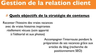 #  Quels objectifs de la stratégie de contenus
Gestion de la relation client
Raconter l’histoire des vraies vacances
avec de vraies histoires inspirantes
réellement vécues (soin apporté
à l’éditorial et aux photos)
Accompagner l’internaute pendant la
préparation de ses vacances grâce aux
articles du blog (recherche de
positionnement SEO)
 