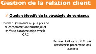 #  Quels objectifs de la stratégie de contenus
Gestion de la relation client
Toucher l’internaute au plus près de
sa consommation touristique et
après sa consommation avec la
GRC
Demain : Utiliser la GRC pour
renforcer la préparation des
vacances
 