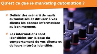 #  Déﬁnir des scénarii de mails
automatisés et diffuser à vos
clients les bonnes informations
au bon moment.
#  Les informations sont
identiﬁées sur la base du
comportement de vos clients et
de leurs intérêts identiﬁés.
Qu'est ce que le marketing automation ?
 