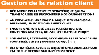 #  DÉMARCHE COLLECTIVE ET STRATÉGIQUE QUI VA
TRANSFORMER EN PROFONDEUR NOS ORGANISATIONS
Gestion de la relation client
#  CONNAÎTRE, SATISFAIRE, ACCOMPAGNER LES VOYAGEURS
POUR FIDÉLISER (et par rebond CONQUÉRIR)
#  DES STRATÉGIES AVEC DES OBJECTIFS MESURABLES POUR
VALIDER LE RETOUR SUR INVESTISSEMENT
#  ENCORE UNE FOIS DES CIBLES MARKETING, DES
CONTENUS ADAPTÉS, DE L’AGILITÉ DANS LE PROJET
#  AU PRÉALABLE, UNE VRAIE MARQUE, DES VALEURS À
DÉFENDRE, UN POSITIONNEMENT CLAIR
 