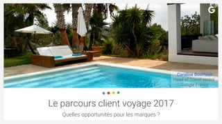 Le parcours client voyage 2017
Quelles opportunités pour les marques ?
Caroline Bouffault
Head of Travel sector
Google Fra...