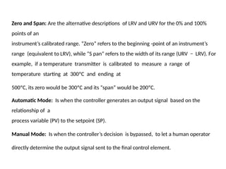 Zero and Span: Are the alternative descriptions of LRV and URV for the 0% and 100%
points of an
instrument’s calibrated range. “Zero” refers to the beginning -point of an instrument’s
range (equivalent to LRV), while “S pan” refers to the width of its range (URV − LRV). For
example, if a temperature transmitter is calibrated to measure a range of
temperature starting at 300ºC and ending at
500ºC, its zero would be 300ºC and its “span” would be 200ºC.
Automatic Mode: Is when the controller generates an output signal based on the
relationship of a
process variable (PV) to the setpoint (SP).
Manual Mode: Is when the controller’s decision is bypassed, to let a human operator
directly determine the output signal sent to the final control element.
 