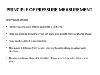 PRINCIPLE OF PRESSURE MEASUREMENT
The Pressure variable
• Pressure is a measure of force applied to a unit area.
• Force is a pushing or pulling which can cause an object to move or change shape.
• Force can be applied in any direction.
• This makes it different from weight, which only applies force in a downward
direction.
• The diagram below shows the direction of force exerted by solid, liquids, and
gases.
 