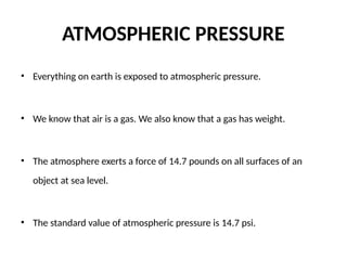 ATMOSPHERIC PRESSURE
• Everything on earth is exposed to atmospheric pressure.
• We know that air is a gas. We also know that a gas has weight.
• The atmosphere exerts a force of 14.7 pounds on all surfaces of an
object at sea level.
• The standard value of atmospheric pressure is 14.7 psi.
 