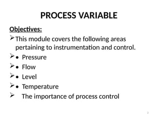 2
PROCESS VARIABLE
Objectives:
This module covers the following areas
pertaining to instrumentation and control.
• Pressure
• Flow
• Level
• Temperature
 The importance of process control
 
