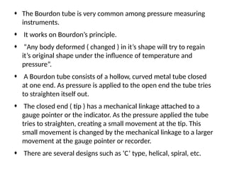 ¨ The Bourdon tube is very common among pressure measuring
instruments.
¨ It works on Bourdon’s principle.
¨ “Any body deformed ( changed ) in it’s shape will try to regain
it’s original shape under the influence of temperature and
pressure”.
¨ A Bourdon tube consists of a hollow, curved metal tube closed
at one end. As pressure is applied to the open end the tube tries
to straighten itself out.
¨ The closed end ( tip ) has a mechanical linkage attached to a
gauge pointer or the indicator. As the pressure applied the tube
tries to straighten, creating a small movement at the tip. This
small movement is changed by the mechanical linkage to a larger
movement at the gauge pointer or recorder.
¨ There are several designs such as ‘C’ type, helical, spiral, etc.
 