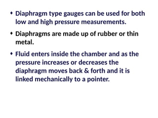 ¨ Diaphragm type gauges can be used for both
low and high pressure measurements.
¨ Diaphragms are made up of rubber or thin
metal.
¨ Fluid enters inside the chamber and as the
pressure increases or decreases the
diaphragm moves back & forth and it is
linked mechanically to a pointer.
 