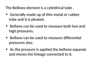 The Bellows element is a cylindrical tube .
¨ Generally made up of thin metal or rubber
tube and it is pleated.
¨ Bellows can be used to measure both low and
high pressures.
¨ Bellows can be used to measure differential
pressures also.
¨ As the pressure is applied the bellows expands
and moves the linkage connected to it.
 