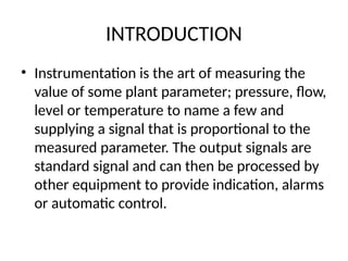 INTRODUCTION
• Instrumentation is the art of measuring the
value of some plant parameter; pressure, flow,
level or temperature to name a few and
supplying a signal that is proportional to the
measured parameter. The output signals are
standard signal and can then be processed by
other equipment to provide indication, alarms
or automatic control.
 