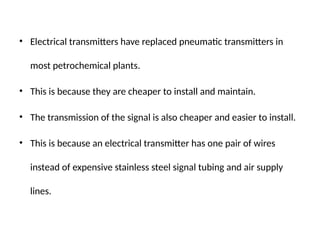 • Electrical transmitters have replaced pneumatic transmitters in
most petrochemical plants.
• This is because they are cheaper to install and maintain.
• The transmission of the signal is also cheaper and easier to install.
• This is because an electrical transmitter has one pair of wires
instead of expensive stainless steel signal tubing and air supply
lines.
 