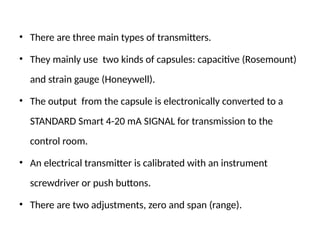 • There are three main types of transmitters.
• They mainly use two kinds of capsules: capacitive (Rosemount)
and strain gauge (Honeywell).
• The output from the capsule is electronically converted to a
STANDARD Smart 4-20 mA SIGNAL for transmission to the
control room.
• An electrical transmitter is calibrated with an instrument
screwdriver or push buttons.
• There are two adjustments, zero and span (range).
 