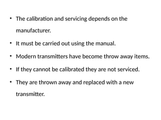 • The calibration and servicing depends on the
manufacturer.
• It must be carried out using the manual.
• Modern transmitters have become throw away items.
• If they cannot be calibrated they are not serviced.
• They are thrown away and replaced with a new
transmitter.
 