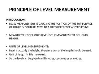 PRINCIPLE OF LEVEL MEASUREMENT
INTRODUCTION:
• LEVEL MEASUREMENT IS GAUGING THE POSITION OF THE TOP SURFACE
OF LIQUID or SOLID RELATIVE TO A FIXED REFERENCE or ZERO POINT.
• MEASUREMENT OF LIQUID LEVEL IS THE MEASUREMENT OF LIQUID
HEIGHT.
• UNITS OF LEVEL MEASUREMENTS:
• Level is actually the height, therefore unit of the length should be used.
• Unit of length in SI is metre (m).
• So the level can be given in millimetres, centimetres or metres.
 