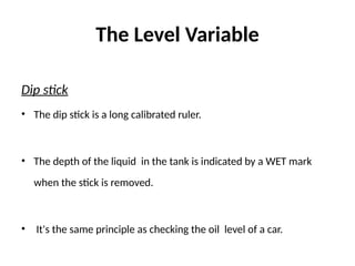 The Level Variable
Dip stick
• The dip stick is a long calibrated ruler.
• The depth of the liquid in the tank is indicated by a WET mark
when the stick is removed.
• It's the same principle as checking the oil level of a car.
 