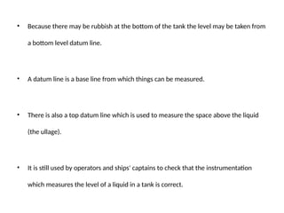 • Because there may be rubbish at the bottom of the tank the level may be taken from
a bottom level datum line.
• A datum line is a base line from which things can be measured.
• There is also a top datum line which is used to measure the space above the liquid
(the ullage).
• It is still used by operators and ships' captains to check that the instrumentation
which measures the level of a liquid in a tank is correct.
 