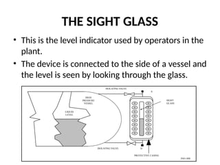 THE SIGHT GLASS
• This is the level indicator used by operators in the
plant.
• The device is connected to the side of a vessel and
the level is seen by looking through the glass.
LIQUID
LEVEL
HIGH
PRESSURE
VESSEL
PROTECTIVE CASING
A
D
ISOLATING VALVE
SIGHT
GLASS
ISOLATING VALVE
IN01-008
 