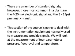 • There are a number of standard signals;
however, those most common in a plant are
the 4-20 mA electronic signal and the 3 - 15psi
pneumatic signal.
• This section of the course is going to deal with
the instrumentation equipment normally used
to measure and provide signals. We will look
at the measurement of four parameters:
pressure, flow, level and temperature.
 
