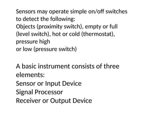 A basic instrument consists of three
elements:
Sensor or Input Device
Signal Processor
Receiver or Output Device
Sensors may operate simple on/off switches
to detect the following:
Objects (proximity switch), empty or full
(level switch), hot or cold (thermostat),
pressure high
or low (pressure switch)
 