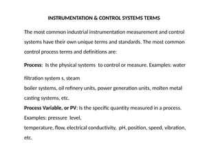 INSTRUMENTATION & CONTROL SYSTEMS TERMS
The most common industrial instrumentation measurement and control
systems have their own unique terms and standards. The most common
control process terms and definitions are:
Process: Is the physical systems to control or measure. Examples: water
filtration system s, steam
boiler systems, oil refinery units, power generation units, molten metal
casting systems, etc.
Process Variable, or PV: Is the specific quantity measured in a process.
Examples: pressure level,
temperature, flow, electrical conductivity, pH, position, speed, vibration,
etc.
 