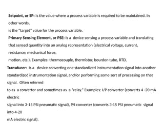 Setpoint, or SP: Is the value where a process variable is required to be maintained. In
other words,
is the “target” value for the process variable.
Primary Sensing Element, or PSE: Is a device sensing a process variable and translating
that sensed quantity into an analog representation (electrical voltage, current,
resistance; mechanical force,
motion, etc.). Examples: thermocouple, thermistor, bourdon tube, RTD,
Transducer: Is a device converting one standardized instrumentation signal into another
standardized instrumentation signal, and/or performing some sort of processing on that
signal. Often referred
to as a converter and sometimes as a “relay.” Examples: I/P converter (converts 4 -20 mA
electric
signal into 3-15 PSI pneumatic signal), P/I converter (converts 3-15 PSI pneumatic signal
into 4-20
mA electric signal).
 