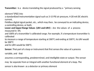Transmitter: Is a device translating the signal produced by a “primary sensing
element”(PSE) into
a standardized instrumentation signal such as 3-15 PSI air pressure, 4-20 mA DC electric
current,
Fieldbus digital signal packet, etc., which may then, be conveyed to an indicating device,
a controlling device, or both.
Lower and Upper-Range Values (LRV and URV) : Are the values of a process
measured in 0%
and 100% of a transmitter’s calibrated range. For example, if a temperature transmitter is
calibrated
to measure a range of temperature starting at 300ºC and ending at 500ºC, its LRV would
be 300ºC
and its URV would be 500ºC.
Sensor: That part of a loop or instrument that first senses the value of a process
variable, and that
assumes a corresponding, predetermined, and intelligible state or output. The sensor
may be separate from or integral with another functional element of a loop. The
sensor is also known as a detector or primary element
 