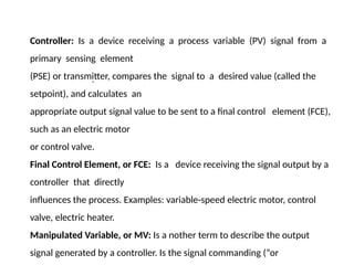 .
Controller: Is a device receiving a process variable (PV) signal from a
primary sensing element
(PSE) or transmitter, compares the signal to a desired value (called the
setpoint), and calculates an
appropriate output signal value to be sent to a final control element (FCE),
such as an electric motor
or control valve.
Final Control Element, or FCE: Is a device receiving the signal output by a
controller that directly
influences the process. Examples: variable-speed electric motor, control
valve, electric heater.
Manipulated Variable, or MV: Is a nother term to describe the output
signal generated by a controller. Is the signal commanding (“or
 