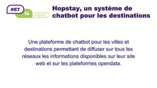 Hopstay, un système de
chatbot pour les destinations
Une plateforme de chatbot pour les villes et
destinations permettant de diffuser sur tous les
réseaux les informations disponibles sur leur site
web et sur les plateformes opendata.
 