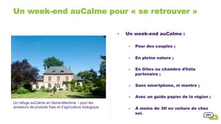 Un week-end auCalme pour « se retrouver »
Un refuge auCalme en Seine-Maritime – pour les
amateurs de produits frais et d’agriculture biologique
•  Un week-end auCalme :
–  Pour des couples ;
–  En pleine nature ;
–  En Gîtes ou chambre d’hôte
partenaire ;
–  Sans smartphone, ni montre ;
–  Avec un guide papier de la région ;
–  À moins de 3H en voiture de chez
soi.
 